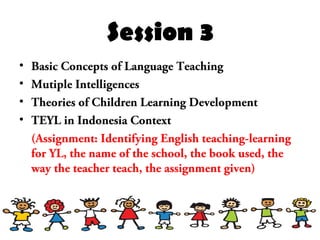 Session 3
• Basic Concepts of Language Teaching
• Mutiple Intelligences
• Theories of Children Learning Development
• TEYL in Indonesia Context
(Assignment: Identifying English teaching-learning
for YL, the name of the school, the book used, the
way the teacher teach, the assignment given)
 