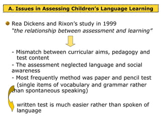 A. Issues in Assessing Children’s Language Learning
Rea Dickens and Rixon’s study in 1999
“the relationship between assessment and learning”
- Mismatch between curricular aims, pedagogy and
test content
- The assessment neglected language and social
awareness
- Most frequently method was paper and pencil test
(single items of vocabulary and grammar rather
than spontaneous speaking)
written test is much easier rather than spoken of
language
 