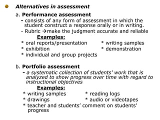 Alternatives in assessment
a. Performance assessment
- consists of any form of assessment in which the
student construct a response orally or in writing.
- Rubric make the judgment accurate and reliable
Examples:
* oral reports/presentation * writing samples
* exhibition * demonstration
* individual and group projects
b. Portfolio assessment
- a systematic collection of students’ work that is
analyzed to show progress over time with regard to
instructional objectives
Examples:
* writing samples * reading logs
* drawings * audio or videotapes
* teacher and students’ comment on students’
progress
 