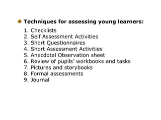 Techniques for assessing young learners:
1. Checklists
2. Self Assessment Activities
3. Short Questionnaires
4. Short Assessment Activities
5. Anecdotal Observation sheet
6. Review of pupils’ workbooks and tasks
7. Pictures and storybooks
8. Formal assessments
9. Journal
 