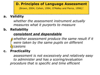 a. Validity
whether the assessment instrument actually
measures what it purports to measure
b. Reliability
consistent and dependable
whether assessment produce the same result if it
were taken by the same pupils on different
occasions
c. Practicality
assessment is not excessively and relatively easy
to administer and has a scoring/evaluation
procedure that is specific and time efficient
D. Principles of Language Assessment
(Brown, 2004; Cohen, 1994; O’Malley and Pierce, 1996):
 