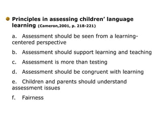 Principles in assessing children’ language
learning (Cameron,2001, p. 218-221)
a. Assessment should be seen from a learning-
centered perspective
b. Assessment should support learning and teaching
c. Assessment is more than testing
d. Assessment should be congruent with learning
e. Children and parents should understand
assessment issues
f. Fairness
 