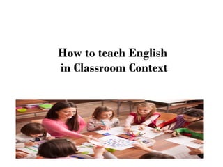 How to teach English
in Classroom Context
 