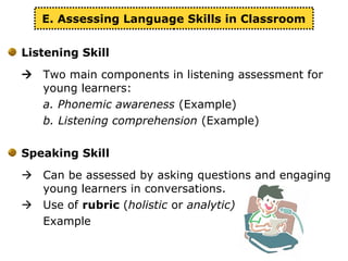 Listening Skill
 Two main components in listening assessment for
young learners:
a. Phonemic awareness (Example)
b. Listening comprehension (Example)
Speaking Skill
 Can be assessed by asking questions and engaging
young learners in conversations.
 Use of rubric (holistic or analytic)
Example
E. Assessing Language Skills in Classroom
 