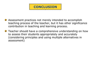 CONCLUSION
Assessment practices not merely intended to accomplish
teaching process of the teacher, but it has other significance
contribution in teaching and learning process.
Teacher should have a comprehensive understanding on how
to assess their students appropriately and accurately
(considering principles and using multiple alternatives in
assessment)
 