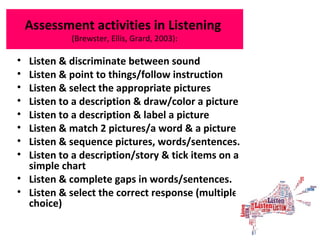 Assessment activities in Listening
(Brewster, Ellis, Grard, 2003):
• Listen & discriminate between sound
• Listen & point to things/follow instruction
• Listen & select the appropriate pictures
• Listen to a description & draw/color a picture
• Listen to a description & label a picture
• Listen & match 2 pictures/a word & a picture
• Listen & sequence pictures, words/sentences.
• Listen to a description/story & tick items on a
simple chart
• Listen & complete gaps in words/sentences.
• Listen & select the correct response (multiple
choice)
 