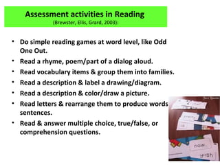 Assessment activities in Reading
(Brewster, Ellis, Grard, 2003):
• Do simple reading games at word level, like Odd
One Out.
• Read a rhyme, poem/part of a dialog aloud.
• Read vocabulary items & group them into families.
• Read a description & label a drawing/diagram.
• Read a description & color/draw a picture.
• Read letters & rearrange them to produce words
sentences.
• Read & answer multiple choice, true/false, or
comprehension questions.
 