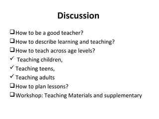 Discussion
How to be a good teacher?
How to describe learning and teaching?
How to teach across age levels?
 Teaching children,
Teaching teens,
Teaching adults
How to plan lessons?
Workshop: Teaching Materials and supplementary
 
