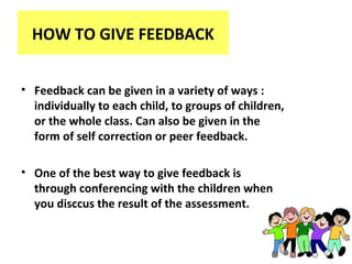 HOW TO GIVE FEEDBACK
• Feedback can be given in a variety of ways :
individually to each child, to groups of children,
or the whole class. Can also be given in the
form of self correction or peer feedback.
• One of the best way to give feedback is
through conferencing with the children when
you disccus the result of the assessment.
 