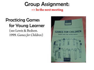 Group Assignment:
=> In the next meeting
Practicing Games
for Young Learner
(see Lewis & Bedson.
1999. Games for Children)
 