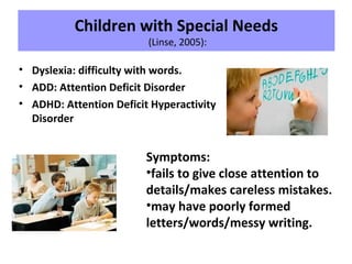 Children with Special Needs
(Linse, 2005):
• Dyslexia: difficulty with words.
• ADD: Attention Deficit Disorder
• ADHD: Attention Deficit Hyperactivity
Disorder
Symptoms:
•fails to give close attention to
details/makes careless mistakes.
•may have poorly formed
letters/words/messy writing.
 