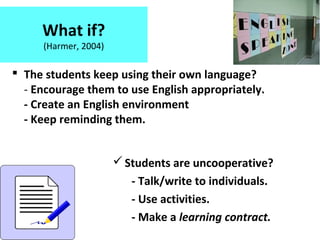 What if?
(Harmer, 2004)
 The students keep using their own language?
- Encourage them to use English appropriately.
- Create an English environment
- Keep reminding them.
Students are uncooperative?
- Talk/write to individuals.
- Use activities.
- Make a learning contract.
 