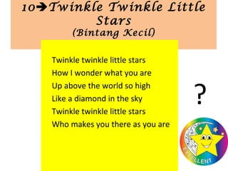 10Twinkle Twinkle Little
Stars
(Bintang Kecil)
Twinkle twinkle little stars
How I wonder what you are
Up above the world so high
Like a diamond in the sky
Twinkle twinkle little stars
Who makes you there as you are
?
 