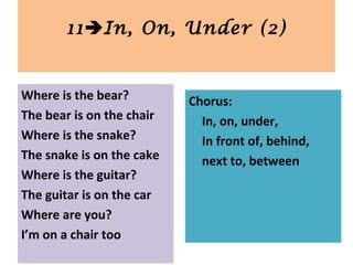 Where is the bear?
The bear is on the chair
Where is the snake?
The snake is on the cake
Where is the guitar?
The guitar is on the car
Where are you?
I’m on a chair too
11In, On, Under (2)
Chorus:
In, on, under,
In front of, behind,
next to, between
 