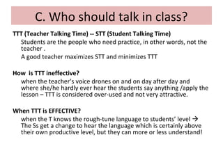 C. Who should talk in class?
TTT (Teacher Talking Time) -- STT (Student Talking Time)
Students are the people who need practice, in other words, not the
teacher .
A good teacher maximizes STT and minimizes TTT
How is TTT ineffective?
when the teacher’s voice drones on and on day after day and
where she/he hardly ever hear the students say anything /apply the
lesson – TTT is considered over-used and not very attractive.
When TTT is EFFECTIVE?
when the T knows the rough-tune language to students’ level 
The Ss get a change to hear the language which is certainly above
their own productive level, but they can more or less understand!
 