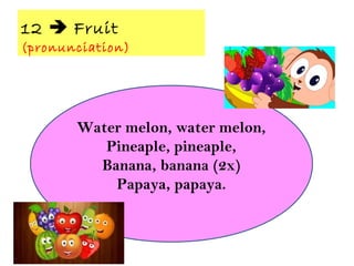12  Fruit
(pronunciation)
Water melon, water melon,
Pineaple, pineaple,
Banana, banana (2x)
Papaya, papaya.
 