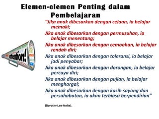 “Jika anak dibesarkan dengan celaan, ia belajar
memaki;
Jika anak dibesarkan dengan permusuhan, ia
belajar menentang;
Jika anak dibesarkan dengan cemoohan, ia belajar
rendah diri;
Jika anak dibesarkan dengan toleransi, ia belajar
jadi penyabar;
Jika anak dibesarkan dengan dorongan, ia belajar
percaya diri;
Jika anak dibesarkan dengan pujian, ia belajar
menghargai;
Jika anak dibesarkan dengan kasih sayang dan
persahabatan, ia akan terbiasa berpendirian”
(Dorothy Law Nolte).
Elemen-elemen Penting dalam
Pembelajaran
 