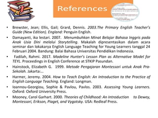 • Brewster, Jean; Ellis, Gail; Grard, Dennis. 2003.The Primary English Teacher’s
Guide (New Edition). England: Penguin English.
• Damayanti, ika lestari. 2007. Menumbuhkan Minat Belajar Bahasa Inggris pada
Anak Usia Dini melalui Storytelling. Makalah dipresentasikan dalam acara
seminar dan lokakarya English Language Teaching for Young Learners tanggal 24
Februari 2004. Bandung: Balai Bahasa Universitas Pendidikan Indonesia.
• Fadilah, Rahmi. 2017. Madeline Hunter’s Lesson Plan as Alternative Model for
TEYL. Proceedings in English Conference at STKIP Pasundan.
• Hainstock, Elizabeth G. 1999. Metode Pengajaran Montessori untuk Anak Pra-
Sekolah. Jakarta:…
• Harmer, Jeremy. 2004. How to Teach English: An Introduction to the Practice of
English Language Teaching. England: Longman.
• Ioannou-Georgiou, Sophie & Pavlou, Pavlos. 2003. Assessing Young Learners.
Oxford: Oxford University Press.
• Mooney, Carol Garhart. 2000. Theories of Childhood: An Introduction to Dewey,
Montessori, Erikson, Piaget, and Vygotsky. USA: Redleaf Press.
 