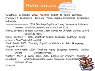 •Musthafa, Bachrudin. 2000. Teaching English to Young Learners:
Principles & Techniques. Bandung: Pasca Sarjana Universitas Pendidikan
Indonesia.
•---------------------------. 2010. Teaching English to Young Learners: In Indonesia
Context. Jurnal Educationist Vol.IV No.2 Juli 2010.
•Lewis, Gordon & Bedson, Gunther. 1999. Games for Children. Oxford: Oxford
University Press.
•Linse, Coroline T. 2005. Practical English Language Teaching: Young
Learners. New York: McGraw-Hill.
•Paul, David. 2003. Teaching English to Children in Asia. Hongkong;
Longman Asia ELT.
•Pinter, Annamaria. 2006. Teaching Young Language Learners. Oxford:
Oxford University Press.
•Slattery, Mary & Willis, Jane. 2005. English for Primary Teachers: A
Handbook of Activities and Classroom Language. Oxford: Oxford
University Press.
•Internet
 