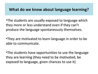 What do we know about language learning?
•The students are usually exposed to language which
they more or less understand even if they can’t
produce the language spontaneously themselves.
•They are motivated to learn language in order to be
able to communicate.
•The students have opportunities to use the language
they are learning (they need to be motivated, be
exposed to language, given chances to use it)
 