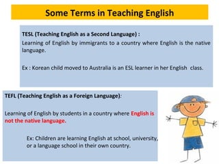 Some Terms in Teaching English
TESL (Teaching English as a Second Language) :
Learning of English by immigrants to a country where English is the native
language.
Ex : Korean child moved to Australia is an ESL learner in her English class.
TEFL (Teaching English as a Foreign Language):
Learning of English by students in a country where English is
not the native language.
Ex: Children are learning English at school, university,
or a language school in their own country.
 