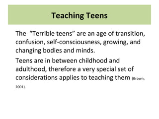 Teaching Teens
The “Terrible teens” are an age of transition,
confusion, self-consciousness, growing, and
changing bodies and minds.
Teens are in between childhood and
adulthood, therefore a very special set of
considerations applies to teaching them (Brown,
2001).
 