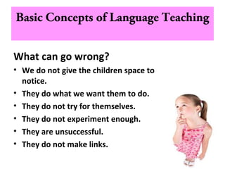 Basic Concepts of Language Teaching
What can go wrong?
• We do not give the children space to
notice.
• They do what we want them to do.
• They do not try for themselves.
• They do not experiment enough.
• They are unsuccessful.
• They do not make links.
 