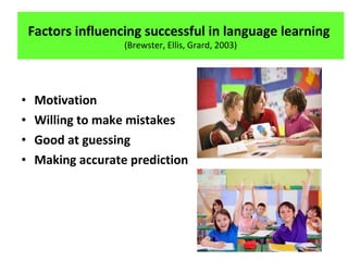 • Motivation
• Willing to make mistakes
• Good at guessing
• Making accurate prediction
Factors influencing successful in language learning
(Brewster, Ellis, Grard, 2003)
 