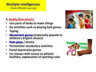 4. Bodily/Kinesthetic:
• Use parts of body to make things
• Do activities such as playing ball games
• Typing
• Movement gamesMovement games (especially popular in
children's English classes)
• Role playsRole plays / drama
• Pantomime vocabulary activities
• Facial expression games
• For classes with access to athletic
facilities, explanation of sporting rules
Multiple Intelligences
(from different sources)
 