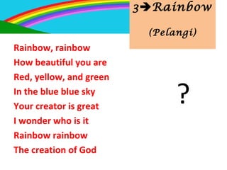 3Rainbow
(Pelangi)
Rainbow, rainbow
How beautiful you are
Red, yellow, and green
In the blue blue sky
Your creator is great
I wonder who is it
Rainbow rainbow
The creation of God
?
 
