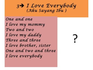 3 I Love Everybody
(Aku Sayang Ibu )
?
One and one
I love my mommy
Two and two
I love my daddy
Three and three
I love brother, sister
One and two and three
I love everybody
 