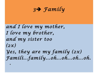 I love my father,
and I love my mother,
I love my brother,
and my sister too
(2x)
Yes, they are my family (2x)
Famili...family...oh...oh...oh...oh.
.
3 Family
 