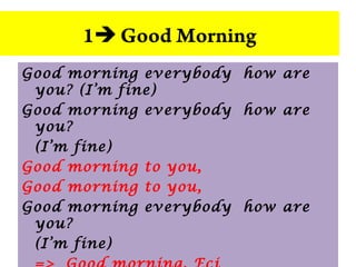 Good morning everybody how are
you? (I’m fine)
Good morning everybody how are
you?
(I’m fine)
Good morning to you,
Good morning to you,
Good morning everybody how are
you?
(I’m fine)
1 Good Morning
 