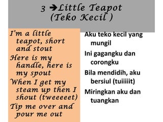 3 Little Teapot
(Teko Kecil )
Aku teko kecil yang
mungil
Ini gagangku dan
corongku
Bila mendidih, aku
bersiul (tuiiiiit)
Miringkan aku dan
tuangkan
I’m a little
teapot, short
and stout
Here is my
handle, here is
my spout
When I get my
steam up then I
shout (tweeeeet)
Tip me over and
pour me out
 