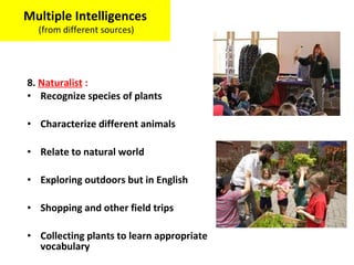 8. Naturalist :
• Recognize species of plants
• Characterize different animals
• Relate to natural world
• Exploring outdoors but in English
• Shopping and other field trips
• Collecting plants to learn appropriate
vocabulary
Multiple Intelligences
(from different sources)
 