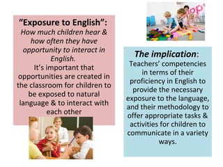 “Exposure to English”:
How much children hear &
how often they have
opportunity to interact in
English.
It’s important that
opportunities are created in
the classroom for children to
be exposed to natural
language & to interact with
each other
The implication:
Teachers’ competencies
in terms of their
proficiency in English to
provide the necessary
exposure to the language,
and their methodology to
offer appropriate tasks &
activities for children to
communicate in a variety
ways.
 