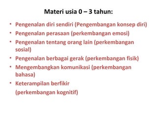 Materi usia 0 – 3 tahun:
• Pengenalan diri sendiri (Pengembangan konsep diri)
• Pengenalan perasaan (perkembangan emosi)
• Pengenalan tentang orang lain (perkembangan
sosial)
• Pengenalan berbagai gerak (perkembangan fisik)
• Mengembangkan komunikasi (perkembangan
bahasa)
• Keterampilan berfikir
(perkembangan kognitif)
 