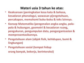 Materi usia 3 tahun ke atas:
• Keaksaraan (peningkatan kosa kata & bahasa,
kesadaran phonologui, wawasan p[engetahuan,
percakapan, memahami buku-buku & teks lainnya.
• Konsep Matematika (pengenalan angka-angka, pola-
pola & hubungan, geometri & kesadaran ruang,
pengukuran, pengumpulan data, pengorganisasian &
mempresentasikannya.
• Pengetahuan alam (objek fisik, kehidupan, bumi &
lingkungan)
• Pengetahuan sosial (tempat hidup
orang banyak, bekerja, berinteraksi)
 