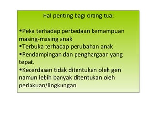Hal penting bagi orang tua:
•Peka terhadap perbedaan kemampuan
masing-masing anak
•Terbuka terhadap perubahan anak
•Pendampingan dan penghargaan yang
tepat.
•Kecerdasan tidak ditentukan oleh gen
namun lebih banyak ditentukan oleh
perlakuan/lingkungan.
 