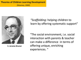 “Scaffolding: helping children to
learn by offering systematic support”
Theories of Children Learning Development
(Mooney, 2000)
3. Jerome Bruner
“The social environment, i.e. social
interaction with parents & teacher
can make a difference in terms of
offering unique, enriching
experiences. “
 