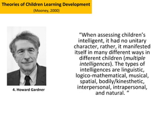 “When assessing children’s
intelligent, it had no unitary
character, rather, it manifested
itself in many different ways in
different children (multiple
intelligences). The types of
intelligences are linguistic,
logico-mathematical, musical,
spatial, bodily/kinesthetic,
interpersonal, intrapersonal,
and natural. “
4. Howard Gardner
Theories of Children Learning Development
(Mooney, 2000)
 