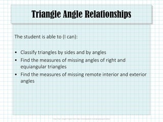 Triangle Angle Relationships
The student is able to (I can):
• Classify triangles by sides and by angles
• Find the measures of missing angles of right and
equiangular triangles
• Find the measures of missing remote interior and exterior
angles
 