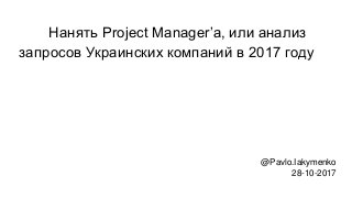 Нанять Project Manager’а, или анализ
запросов Украинских компаний в 2017 году
@Pavlo.Iakymenko
28-10-2017
 