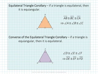 Equilateral TriangleEquilateral TriangleEquilateral TriangleEquilateral Triangle CorollaryCorollaryCorollaryCorollary – if a triangle is equilateral, then
it is equiangular.
Converse of the Equilateral TriangleConverse of the Equilateral TriangleConverse of the Equilateral TriangleConverse of the Equilateral Triangle CorollaryCorollaryCorollaryCorollary – if a triangle is
equiangular, then it is equilateral.
C
B
A
≅ ≅
⇒ ∠ ≅ ∠ ≅ ∠
AB BC CA
A B C
D E F
DE EF FD
∠ ≅ ∠ ≅ ∠
⇒ ≅ ≅
F
E
D
 