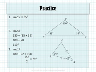 Practice
1. m∠S
2. m∠K
180 – (35 + 35)
180 – 70
110°
3. m∠S
180 – 22 = 158
35°
S
K
Y
S
E
A
22°
= 35°
35°
110°
158
79
2
= °
79°
 
