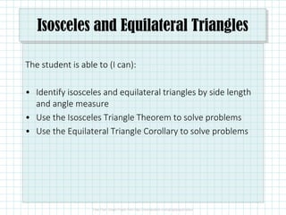 Isosceles and Equilateral Triangles
The student is able to (I can):
• Identify isosceles and equilateral triangles by side length
and angle measure
• Use the Isosceles Triangle Theorem to solve problems
• Use the Equilateral Triangle Corollary to solve problems
 