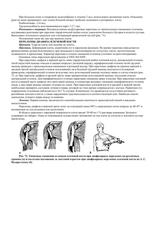 При большом отеке и гемартрозе целесообразно в течение 2 нед. использовать вытяжение плеча. Отведение
руки на шине прекращают, как только больной сможет свободно поднимать и ротировать плечо.
Реабилитация - 2-4 нед.
Трудоспособность восстанавливается через 2-21
/2 мес.
Показания к операции. Внутрисуставные надбугорковые переломы со значительным смещением отломков,
неудавшаяся репозиция при переломе хирургической шейки плеча, ущемление большого бугорка в полости сустава.
Выполняют остеосинтез шурупом или стягивающей проволочной петлей (рис. 71).
Осложнения такие же, как при вывихах плеча.
ПЕРЕЛОМЫ ДИАФИЗА ПЛЕЧЕВОЙ КОСТИ
Причины. Удар по плечу или падение на локоть.
Признаки. Деформация плеча, укорочение его и нарушение функции. На уровне перелома определяются
кровоизлияния, резкая болезненность при пальпации и поколачивании по согнутому локтю, патологическая
подвижность и крепитация. Характер перелома и степень смещения отломков уточняют по рентгенограммам.
Основные типы переломов представлены в УКП AO/ASIF.
При переломах диафиза в верхней трети, ниже хирургической шейки плечевой кости, центральный отломок
тягой надостной мышцы отведен и смещен кпереди с ротацией наружу, периферический отломок тягой грудной
мышцы приведен с проксимальным смещением и ротацией внутрь. При переломах диафиза на границе верхней и
средней третей центральный отломок под влиянием тяги большой грудной мышцы находится в положении
приведения, периферический отломок вследствие тяги дельтовидной мышцы подтянут вверх и слегка отведен (рис.
72, а). При переломе диафиза в средней трети, ниже прикрепления дельтовидной мышцы, последняя отводит
центральный отломок. Для периферического отломка характерно смещение вверх и кнутри. При переломах плечевой
кости в нижней трети диафиза тяга трехглавой мышцы и супинатора вызывает смещение периферического отломка
кзади, а двуглавая мышца смещает отломки по длине. При переломах плечевой кости в средней и нижней третях
необходимо проверить состояние лучевого нерва, который на этом уровне соприкасается с костью. Первичное его
повреждение отломками наблюдается в 10,1 % случаев. Клинически это проявляется отсутствием активного
разгибания пальцев и кисти, а также нарушением чувствительности в соответствующей зоне. Наиболее опасно
ущемление лучевого нерва между отломками.
Лечение. Первая помощь заключается в иммобилизации конечности транспортной шиной и введении
анальгетиков.
Переломы диафиза в верхней трети лечат на отводящей шине (90°) с выведением плеча кпереди до 40-45° и
вытяжением по оси (клеевым или скелетным).
В область перелома с наружной поверхности плеча вводят 30-40 мл 1 % раствора новокаина. Больного
усаживают на табурет. Один из помощников осуществляет вытяжение по оси плеча за согнутое в локтевом суставе
предплечье,
Рис. 72. Типичные смещения отломков плечевой кости при диафизарных переломах на различных
уровнях (а) и скелетное вытяжение за локтевой отросток при диафизарных переломах плечевой кости по А. С.
Назаретскому (б)
 