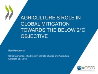 AGRICULTURE’S ROLE IN
GLOBAL MITIGATION
TOWARDS THE BELOW 2°C
OBJECTIVE
Ben Henderson
OECD workshop - Biodiversity, Climate Change and Agriculture
October 25, 2017
 