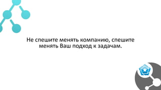 Не спешите менять компанию, спешите
менять Ваш подход к задачам.
 