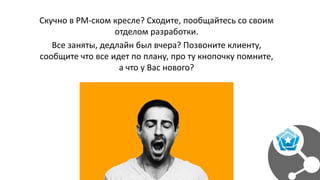 Скучно в PM-ском кресле? Сходите, пообщайтесь со своим
отделом разработки.
Все заняты, дедлайн был вчера? Позвоните клиенту,
сообщите что все идет по плану, про ту кнопочку помните,
а что у Вас нового?
 